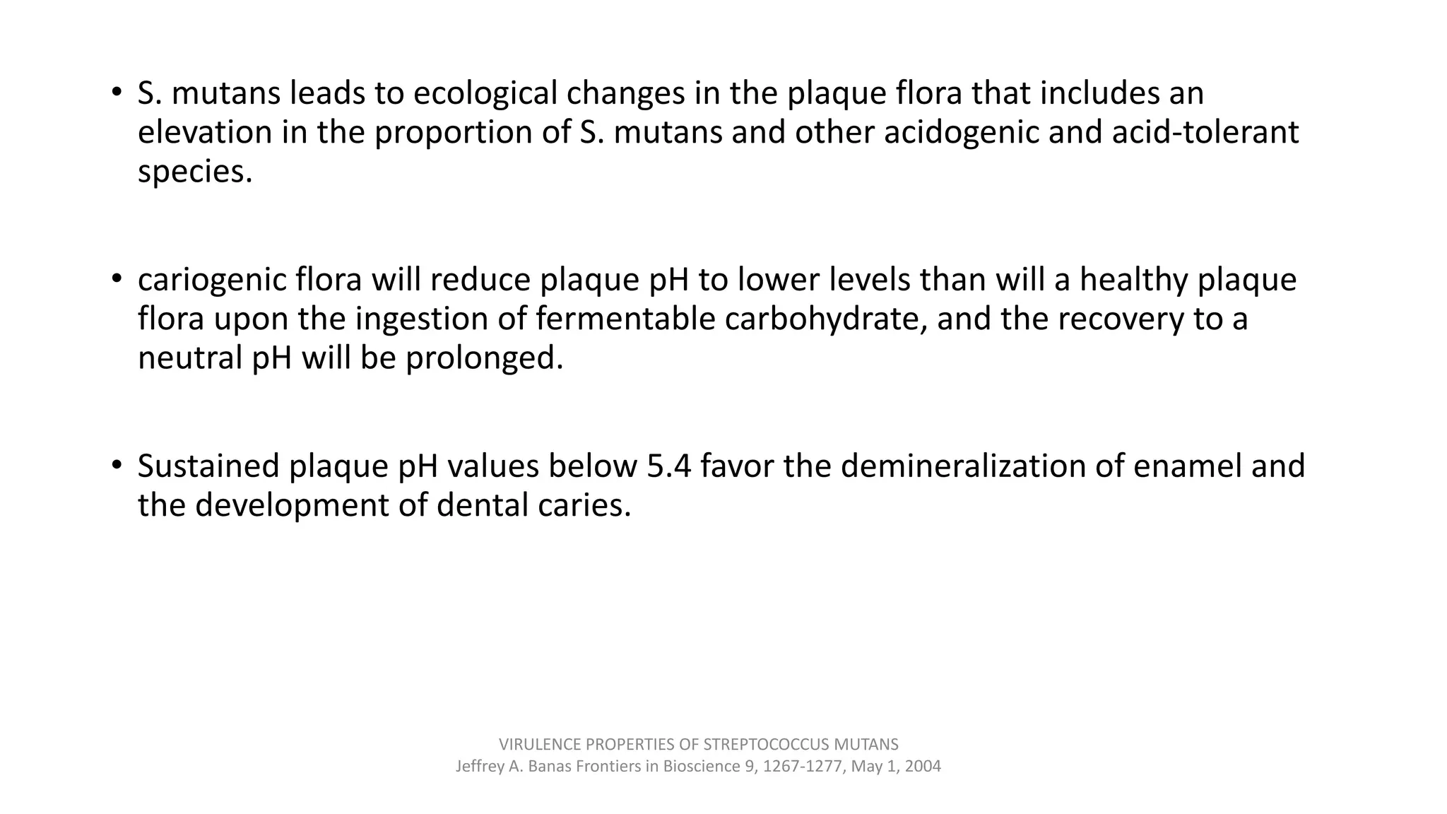 • S. mutans leads to ecological changes in the plaque flora that includes an
elevation in the proportion of S. mutans and other acidogenic and acid-tolerant
species.
• cariogenic flora will reduce plaque pH to lower levels than will a healthy plaque
flora upon the ingestion of fermentable carbohydrate, and the recovery to a
neutral pH will be prolonged.
• Sustained plaque pH values below 5.4 favor the demineralization of enamel and
the development of dental caries.
VIRULENCE PROPERTIES OF STREPTOCOCCUS MUTANS
Jeffrey A. Banas Frontiers in Bioscience 9, 1267-1277, May 1, 2004
 