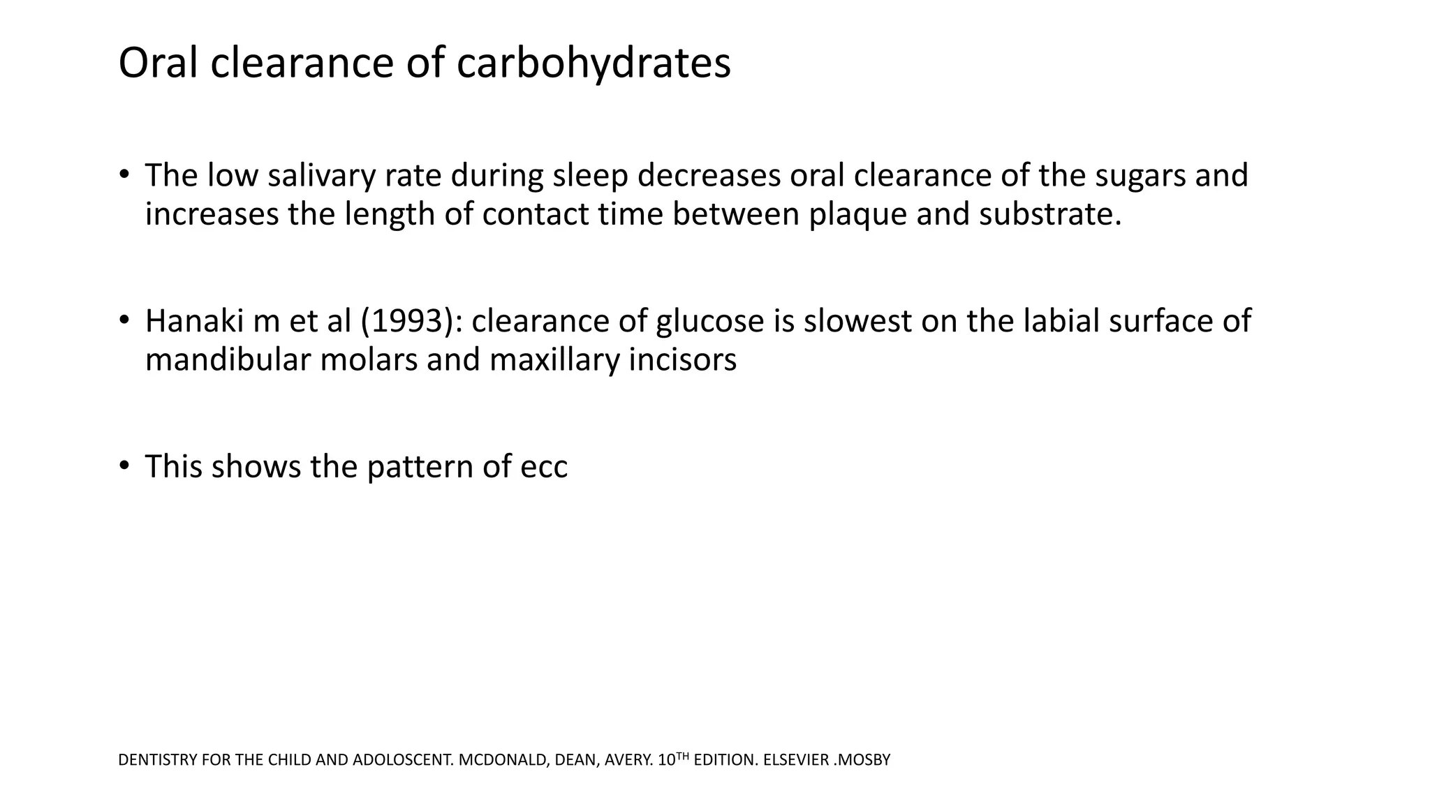 Oral clearance of carbohydrates
• The low salivary rate during sleep decreases oral clearance of the sugars and
increases the length of contact time between plaque and substrate.
• Hanaki m et al (1993): clearance of glucose is slowest on the labial surface of
mandibular molars and maxillary incisors
• This shows the pattern of ecc
DENTISTRY FOR THE CHILD AND ADOLOSCENT. MCDONALD, DEAN, AVERY. 10TH EDITION. ELSEVIER .MOSBY
 