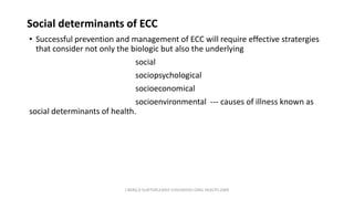 Social determinants of ECC
• Successful prevention and management of ECC will require effective stratergies
that consider not only the biologic but also the underlying
social
sociopsychological
socioeconomical
socioenvironmental --- causes of illness known as
social determinants of health.
J BERG,R SLAYTON,EARLY CHILDHOOD ORAL HEALTH,2009
 