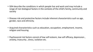 • SDH describe the conditions in which people live and work and may include a
range of non biological factors in the contexts of the child’s family, community and
society
• Disease risk and protective factors include inherent characteristics such as age,
gender, race and ethnicity.
• Acquired characteristics such as education, occupation, employment, income,
religion and housing
• Psychosocial risk factors consist of low self-esteem, low self efficacy, depression ,
anxiety, insecurity , stress, isolation etc.
J BERG,R SLAYTON,EARLY CHILDHOOD ORAL HEALTH,2009
 