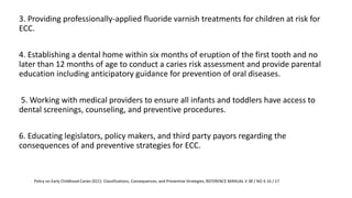 3. Providing professionally-applied fluoride varnish treatments for children at risk for
ECC.
4. Establishing a dental home within six months of eruption of the first tooth and no
later than 12 months of age to conduct a caries risk assessment and provide parental
education including anticipatory guidance for prevention of oral diseases.
5. Working with medical providers to ensure all infants and toddlers have access to
dental screenings, counseling, and preventive procedures.
6. Educating legislators, policy makers, and third party payors regarding the
consequences of and preventive strategies for ECC.
Policy on Early Childhood Caries (ECC): Classifications, Consequences, and Preventive Strategies, REFERENCE MANUAL V 38 / NO 6 16 / 17
 