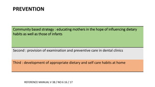 PREVENTION
Community based strategy : educating mothers in the hope of influencing dietary
habits as well as those of infants
Second : provision of examination and preventive care in dental clinics
Third : development of appropriate dietary and self care habits at home
REFERENCE MANUAL V 38 / NO 6 16 / 17
 