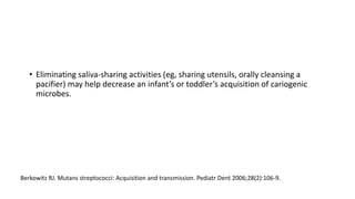 • Eliminating saliva-sharing activities (eg, sharing utensils, orally cleansing a
pacifier) may help decrease an infant’s or toddler’s acquisition of cariogenic
microbes.
Berkowitz RJ. Mutans streptococci: Acquisition and transmission. Pediatr Dent 2006;28(2):106-9.
 