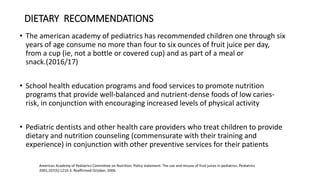 DIETARY RECOMMENDATIONS
• The american academy of pediatrics has recommended children one through six
years of age consume no more than four to six ounces of fruit juice per day,
from a cup (ie, not a bottle or covered cup) and as part of a meal or
snack.(2016/17)
• School health education programs and food services to promote nutrition
programs that provide well-balanced and nutrient-dense foods of low caries-
risk, in conjunction with encouraging increased levels of physical activity
• Pediatric dentists and other health care providers who treat children to provide
dietary and nutrition counseling (commensurate with their training and
experience) in conjunction with other preventive services for their patients
American Academy of Pediatrics Committee on Nutrition. Policy statement: The use and misuse of fruit juices in pediatrics. Pediatrics
2001;107(5):1210-3. Reaffirmed October, 2006.
 