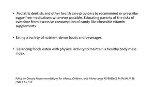 • Pediatric dentists and other health care providers to recommend or prescribe
sugar-free medications whenever possible. Educating parents of the risks of
overdose from excessive consumption of candy-like chewable vitamin
supplements
• Eating a variety of nutrient-dense foods and beverages.
• Balancing foods eaten with physical activity to maintain a healthy body mass
index.
Policy on Dietary Recommendations for Infants, Children, and Adolescents REFERENCE MANUAL V 38
/ NO 6 16 / 17
 