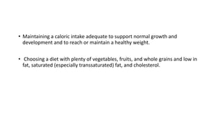 • Maintaining a caloric intake adequate to support normal growth and
development and to reach or maintain a healthy weight.
• Choosing a diet with plenty of vegetables, fruits, and whole grains and low in
fat, saturated (especially transsaturated) fat, and cholesterol.
 