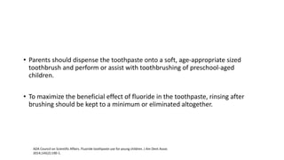 • Parents should dispense the toothpaste onto a soft, age-appropriate sized
toothbrush and perform or assist with toothbrushing of preschool-aged
children.
• To maximize the beneficial effect of fluoride in the toothpaste, rinsing after
brushing should be kept to a minimum or eliminated altogether.
ADA Council on Scientific Affairs. Fluoride toothpaste use for young children. J Am Dent Assoc
2014;145(2):190-1.
 