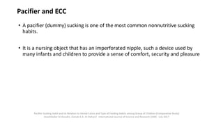 Pacifier and ECC
• A pacifier (dummy) sucking is one of the most common nonnutritive sucking
habits.
• It is a nursing object that has an imperforated nipple, such a device used by
many infants and children to provide a sense of comfort, security and pleasure
Pacifier Sucking Habit and its Relation to Dental Caries and Type of Feeding Habits among Group of Children (Comparative Study)
AseelHaidar Al-Assadi1, Zainab A.A. Al-Dahan2 International Journal of Science and Research (IJSR) · July 2017
 