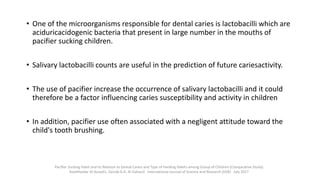 • One of the microorganisms responsible for dental caries is lactobacilli which are
aciduricacidogenic bacteria that present in large number in the mouths of
pacifier sucking children.
• Salivary lactobacilli counts are useful in the prediction of future cariesactivity.
• The use of pacifier increase the occurrence of salivary lactobacilli and it could
therefore be a factor influencing caries susceptibility and activity in children
• In addition, pacifier use often associated with a negligent attitude toward the
child's tooth brushing.
Pacifier Sucking Habit and its Relation to Dental Caries and Type of Feeding Habits among Group of Children (Comparative Study)
AseelHaidar Al-Assadi1, Zainab A.A. Al-Dahan2 International Journal of Science and Research (IJSR) · July 2017
 