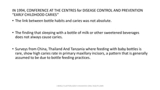 IN 1994, CONFERENCE AT THE CENTRES for DISEASE CONTROL AND PREVENTION
“EARLY CHILDHOOD CARIES”
• The link between bottle habits and caries was not absolute.
• The finding that sleeping with a bottle of milk or other sweetened beverages
does not always cause caries.
• Surveys from China, Thailand And Tanzania where feeding with baby bottles is
rare, show high caries rate in primary maxillary incisors, a pattern that is generally
assumed to be due to bottle feeding practices.
J BERG,R SLAYTON,EARLY CHILDHOOD ORAL HEALTH,2009
 