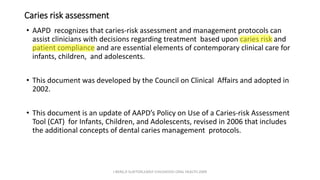 Caries risk assessment
• AAPD recognizes that caries-risk assessment and management protocols can
assist clinicians with decisions regarding treatment based upon caries risk and
patient compliance and are essential elements of contemporary clinical care for
infants, children, and adolescents.
• This document was developed by the Council on Clinical Affairs and adopted in
2002.
• This document is an update of AAPD’s Policy on Use of a Caries-risk Assessment
Tool (CAT) for Infants, Children, and Adolescents, revised in 2006 that includes
the additional concepts of dental caries management protocols.
J BERG,R SLAYTON,EARLY CHILDHOOD ORAL HEALTH,2009
 