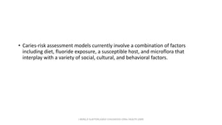 • Caries-risk assessment models currently involve a combination of factors
including diet, fluoride exposure, a susceptible host, and microflora that
interplay with a variety of social, cultural, and behavioral factors.
J BERG,R SLAYTON,EARLY CHILDHOOD ORAL HEALTH,2009
 