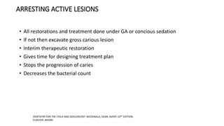 ARRESTING ACTIVE LESIONS
• All restorations and treatment done under GA or concious sedation
• If not then excavate gross carious lesion
• Interim therapeutic restoration
• Gives time for designing treatment plan
• Stops the progression of caries
• Decreases the bacterial count
DENTISTRY FOR THE CHILD AND ADOLOSCENT. MCDONALD, DEAN, AVERY. 10TH EDITION.
ELSEVIER .MOSBY
 