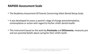 RAPIDD Assessment Scale
• The Readiness Assessment Of Parents Concerning Infant Dental Decay Scale.
• It was developed to assess a parent’s stage of change precontemplative,
contemplative or action with regard to his/her child’s dental health.
• This instrument based on the work by Prochaska and DiClemente, measures pro
and con parental beliefs about caring for their child’s teeth.
The reliability and validity of the RAPIDD scale:readiness assessment of parents concerning infant
dental decay, Weinstein P at al,ASDC J Dent Child2001 march-april
 