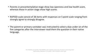 • Parents in precontemplative stage show low openness and low health score,
whereas those in action stage show high scores.
• RAPIDD scale consist of 38 items with responses on 5 point scale ranging from
strongly agree to strongly disagree.
• The parent or primary caretaker was instructed to select a box under on of the
five categories after the interviewer read them the question in their native
language.
The reliability and validity of the RAPIDD scale:readiness assessment of parents concerning infant
dental decay, Weinstein P at al,ASDC J Dent Child2001 march-april
 