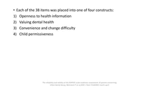 • Each of the 38 items was placed into one of four constructs:
1) Openness to health information
2) Valuing dental health
3) Convenience and change difficulty
4) Child permissiveness
The reliability and validity of the RAPIDD scale:readiness assessment of parents concerning
infant dental decay, Weinstein P at al,ASDC J Dent Child2001 march-april
 