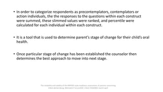 • In order to categorize respondents as precontemplators, contemplators or
action individuals, the the responses to the questions within each construct
were summed, these slimmed values were ranked, and percentile were
calculated for each individual within each construct.
• It is a tool that is used to determine parent’s stage of change for their child’s oral
health.
• Once particular stage of change has been established the counselor then
determines the best approach to move into next stage.
The reliability and validity of the RAPIDD scale:readiness assessment of parents concerning
infant dental decay, Weinstein P at al,ASDC J Dent Child2001 march-april
 