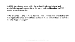 • In 1999, A workshop, convened by the national institute of dental and
craniofacial research,proposed that the term early childhood caries (ECC)
should be used to describe
“The presence of one or more decayed (non- cavitated or cavitated lesions)
missing (due to caries) or filled tooth surfaces” in any primary tooth in a child 71
months of age or younger.”
J BERG,R SLAYTON,EARLY CHILDHOOD ORAL HEALTH,2009
 