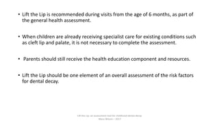 • Lift the Lip is recommended during visits from the age of 6 months, as part of
the general health assessment.
• When children are already receiving specialist care for existing conditions such
as cleft lip and palate, it is not necessary to complete the assessment.
• Parents should still receive the health education component and resources.
• Lift the Lip should be one element of an overall assessment of the risk factors
for dental decay.
Lift the Lip: an assessment tool for childhood dental decay
Mary Wilson – 2017
 