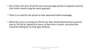 • One of the main aims of Lift the Lip is to encourage parents to regularly examine
their child's mouth using the same approach.
• There is no need for the parent to have advanced health knowledge.
• While the nurse is carrying out Lift the Lip, they should demonstrate to parents
how to ‘lift the lip’ regularly at home, at least once a month, and what they
should be looking for as early signs of decay.
Lift the Lip: an assessment tool for childhood dental decay
Mary Wilson – 2017
 