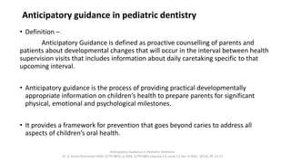 Anticipatory guidance in pediatric dentistry
• Definition –
Anticipatory Guidance is defined as proactive counselling of parents and
patients about developmental changes that will occur in the interval between health
supervision visits that includes information about daily caretaking specific to that
upcoming interval.
• Anticipatory guidance is the process of providing practical developmentally
appropriate information on children’s health to prepare parents for significant
physical, emotional and psychological milestones.
• It provides a framework for prevention that goes beyond caries to address all
aspects of children’s oral health.
Anticipatory Guidance in Pediatric Dentistry
Dr. S. Aruna Sharma1e-ISSN: 2279-0853, p-ISSN: 2279-0861.Volume 13, Issue 12 Ver. VI (Dec. 2014), PP 13-17
 