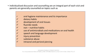 • Individualised discussion and counselling are an integral part of each visit and
parents are generally counselled on topics such as
Anticipatory Guidance in Pediatric Dentistry
Dr. S. Aruna Sharma1e-ISSN: 2279-0853, p-ISSN: 2279-0861.Volume 13, Issue 12 Ver. VI (Dec. 2014), PP 13-17
✓ oral hygiene maintenance and its importance
✓ dietary habits
✓ development of oral tissues
✓ fluoride needs
✓ non – nutritive habits
✓ use of antimicrobials and medications on oral health
✓ speech and language development
✓ injury prevention
✓ substance abuse
✓ intraoral and perioral piercing
 