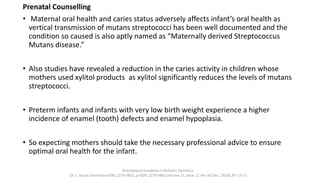 Prenatal Counselling
• Maternal oral health and caries status adversely affects infant’s oral health as
vertical transmission of mutans streptococci has been well documented and the
condition so caused is also aptly named as “Maternally derived Streptococcus
Mutans disease.”
• Also studies have revealed a reduction in the caries activity in children whose
mothers used xylitol products as xylitol significantly reduces the levels of mutans
streptococci.
• Preterm infants and infants with very low birth weight experience a higher
incidence of enamel (tooth) defects and enamel hypoplasia.
• So expecting mothers should take the necessary professional advice to ensure
optimal oral health for the infant.
Anticipatory Guidance in Pediatric Dentistry
Dr. S. Aruna Sharma1e-ISSN: 2279-0853, p-ISSN: 2279-0861.Volume 13, Issue 12 Ver. VI (Dec. 2014), PP 13-17
 