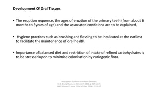 Development Of Oral Tissues
• The eruption sequence, the ages of eruption of the primary teeth (from about 6
months to 3years of age) and the associated conditions are to be explained.
• Hygiene practices such as brushing and flossing to be inculcated at the earliest
to facilitate the maintenance of oral health.
• Importance of balanced diet and restriction of intake of refined carbohydrates is
to be stressed upon to minimise colonisation by cariogenic flora.
Anticipatory Guidance in Pediatric Dentistry
Dr. S. Aruna Sharma1e-ISSN: 2279-0853, p-ISSN: 2279-
0861.Volume 13, Issue 12 Ver. VI (Dec. 2014), PP 13-17
 