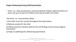 Proper Positioning During Child Examination
• Knee –to – Knee positioning is recommended for children aged 6 months to 3
years and up to 5 years for children with special health care needs.
This Knee –to - knee position allows
i) the child to see the parent throughout the examination
ii) Reduces anxiety for the child
iii) Allows parents to directly observe the oral findings and to receive hygiene
instructions
iv) Helps in stabilising the child during examination
Anticipatory Guidance in Pediatric Dentistry
Dr. S. Aruna Sharma1e-ISSN: 2279-0853, p-ISSN: 2279-0861.Volume 13, Issue 12 Ver. VI (Dec.
2014), PP 13-17
 