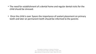 • The need for establishment of a dental home and regular dental visits for the
child should be stressed.
• Once the child is over 3years the importance of sealant placement on primary
teeth and later on permanent teeth should be informed to the parents
Anticipatory Guidance in Pediatric Dentistry
Dr. S. Aruna Sharma1e-ISSN: 2279-0853, p-ISSN: 2279-
0861.Volume 13, Issue 12 Ver. VI (Dec. 2014), PP 13-17
 
