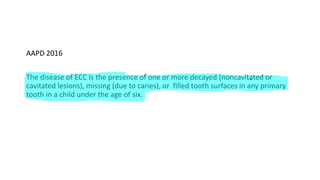 AAPD 2016
The disease of ECC Is the presence of one or more decayed (noncavitated or
cavitated lesions), missing (due to caries), or filled tooth surfaces in any primary
tooth in a child under the age of six.
 