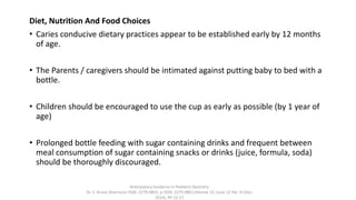 Diet, Nutrition And Food Choices
• Caries conducive dietary practices appear to be established early by 12 months
of age.
• The Parents / caregivers should be intimated against putting baby to bed with a
bottle.
• Children should be encouraged to use the cup as early as possible (by 1 year of
age)
• Prolonged bottle feeding with sugar containing drinks and frequent between
meal consumption of sugar containing snacks or drinks (juice, formula, soda)
should be thoroughly discouraged.
Anticipatory Guidance in Pediatric Dentistry
Dr. S. Aruna Sharma1e-ISSN: 2279-0853, p-ISSN: 2279-0861.Volume 13, Issue 12 Ver. VI (Dec.
2014), PP 13-17
 