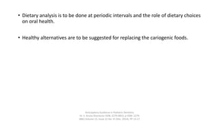 • Dietary analysis is to be done at periodic intervals and the role of dietary choices
on oral health.
• Healthy alternatives are to be suggested for replacing the cariogenic foods.
Anticipatory Guidance in Pediatric Dentistry
Dr. S. Aruna Sharma1e-ISSN: 2279-0853, p-ISSN: 2279-
0861.Volume 13, Issue 12 Ver. VI (Dec. 2014), PP 13-17
 