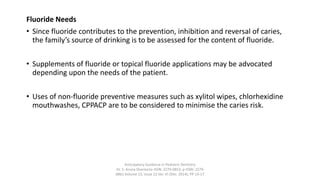 Fluoride Needs
• Since fluoride contributes to the prevention, inhibition and reversal of caries,
the family’s source of drinking is to be assessed for the content of fluoride.
• Supplements of fluoride or topical fluoride applications may be advocated
depending upon the needs of the patient.
• Uses of non-fluoride preventive measures such as xylitol wipes, chlorhexidine
mouthwashes, CPPACP are to be considered to minimise the caries risk.
Anticipatory Guidance in Pediatric Dentistry
Dr. S. Aruna Sharma1e-ISSN: 2279-0853, p-ISSN: 2279-
0861.Volume 13, Issue 12 Ver. VI (Dec. 2014), PP 13-17
 