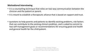 Motivational Interviewing
• It is a counselling technique that relies on two-way communication between the
clinician and the patient or parent.
• It is meant to establish a therapeutic alliance that is based on rapport and trust.
• questions to help parents and patients to identify existing problems, risk factors
that can contribute to the existing clinical condition, and is asked to commit to
two self-management goals or recommendations for ensuring good oral health
and general health for the child patient.
Anticipatory Guidance in Pediatric Dentistry
Dr. S. Aruna Sharma1e-ISSN: 2279-0853, p-ISSN: 2279-
0861.Volume 13, Issue 12 Ver. VI (Dec. 2014), PP 13-17
 