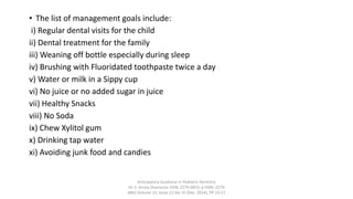 • The list of management goals include:
i) Regular dental visits for the child
ii) Dental treatment for the family
iii) Weaning off bottle especially during sleep
iv) Brushing with Fluoridated toothpaste twice a day
v) Water or milk in a Sippy cup
vi) No juice or no added sugar in juice
vii) Healthy Snacks
viii) No Soda
ix) Chew Xylitol gum
x) Drinking tap water
xi) Avoiding junk food and candies
Anticipatory Guidance in Pediatric Dentistry
Dr. S. Aruna Sharma1e-ISSN: 2279-0853, p-ISSN: 2279-
0861.Volume 13, Issue 12 Ver. VI (Dec. 2014), PP 13-17
 