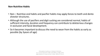 Non-Nutritive Habits
• Non – Nutritive oral habits and pacifier habits may apply forces to teeth and dento
alveolar structures.
• Although the use of pacifiers and digit sucking are considered normal, habits of
sufficient intensity, duration and frequency can contribute to deleterious changes
in occlusion and facial development.
• So it becomes important to discuss the need to wean from the habits as early as
possible (by 3years of age)
Anticipatory Guidance in Pediatric Dentistry
Dr. S. Aruna Sharma1e-ISSN: 2279-0853, p-ISSN: 2279-
0861.Volume 13, Issue 12 Ver. VI (Dec. 2014), PP 13-17
 