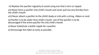 vi) Replace the pacifier regularly to avoid using one that is torn or ripped
vii) Never force a pacifier into child’s mouth and never pull out one forcibly from
the child’s mouth
viii) Never attach a pacifier to the child’s body or crib with a string, ribbon or cord
ix) Pacifier is to be wider than child’s mouth. Use of the pacifier is to be
discouraged if the entire pacifier fits into child’s mouth
x) Never Substitute a bottle nipple for a pacifier
xi) Discourage the habit as early as possible
Anticipatory Guidance in Pediatric Dentistry
Dr. S. Aruna Sharma1e-ISSN: 2279-0853, p-ISSN: 2279-
0861.Volume 13, Issue 12 Ver. VI (Dec. 2014), PP 13-17
 