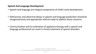 Speech And Language Development
• Speech and language are integral components of child’s early development.
• Deficiencies and abnormal delays in speech and language production should be
recognised early and appropriate referral made to address these concerns.
• Communication and Co-ordination of appliance therapy with a speech and
language professional can assist in timely treatment of speech disorders
Anticipatory Guidance in Pediatric Dentistry
Dr. S. Aruna Sharma1e-ISSN: 2279-0853, p-ISSN: 2279-0861.Volume 13, Issue 12 Ver. VI (Dec. 2014), PP
13-17
 