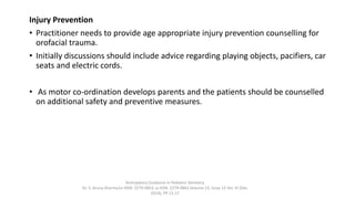 Injury Prevention
• Practitioner needs to provide age appropriate injury prevention counselling for
orofacial trauma.
• Initially discussions should include advice regarding playing objects, pacifiers, car
seats and electric cords.
• As motor co-ordination develops parents and the patients should be counselled
on additional safety and preventive measures.
Anticipatory Guidance in Pediatric Dentistry
Dr. S. Aruna Sharma1e-ISSN: 2279-0853, p-ISSN: 2279-0861.Volume 13, Issue 12 Ver. VI (Dec.
2014), PP 13-17
 