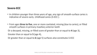 Severe-ECC
• In children younger than three years of age, any sign of smooth-surface caries is
indicative of severe early childhood caries (S-ECC ).
• From ages three to five, one or more cavitated, missing (due to caries), or filled
smooth surfaces in primary maxillary anterior teeth
Or a decayed, missing, or filled score of greater than or equal to 4 (age 3),
Greater than or equal to 5 (age 4),
Or greater than or equal to 6 (age 5) surfaces also constitutes S-ECC
J BERG,R SLAYTON,EARLY CHILDHOOD ORAL HEALTH,2009
 