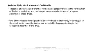 Antimicrobials, Medications And Oral Health
• Presence of sucrose and/or other fermentable carbohydrates in the formulation
of Pediatric medicines and the low pH values contribute to the cariogenic
potential of these drugs.
• One of the most common practices observed was the tendency to add sugar to
the medicine to make the taste more acceptable thus contributing to the
cariogenic potential of the drug.
Anticipatory Guidance in Pediatric Dentistry
Dr. S. Aruna Sharma1e-ISSN: 2279-0853, p-ISSN: 2279-0861.Volume 13, Issue 12 Ver. VI (Dec. 2014),
PP 13-17
 