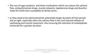 • The use of sugar products and those medications which can reduce the salivary
flow ,antiparkinsonian drugs, muscle relaxants, hypotensive drugs and diuretics
make the child more susceptible to dental caries .
• as they need to be administered for potentially longer duration of time period
and at night especially when the salivary flow is less and reduced reflexes of
swallowing and muscle movement thus ensuring the retention of carbohydrate
intraorally for a greater duration.
Anticipatory Guidance in Pediatric Dentistry
Dr. S. Aruna Sharma1e-ISSN: 2279-0853, p-ISSN: 2279-0861.Volume 13, Issue 12 Ver. VI (Dec.
2014), PP 13-17
 