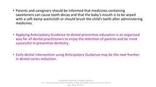 • Parents and caregivers should be informed that medicines containing
sweeteners can cause tooth decay and that the baby’s mouth is to be wiped
with a soft damp washcloth or should brush the child’s teeth after administering
medicines.
• Applying Anticipatory Guidance to dental preventive education is an organised
way for all dental practitioners to enjoy the attention of parents and be more
successful in preventive dentistry.
• Early dental intervention using Anticipatory Guidance may be the next frontier
in dental caries reduction.
Anticipatory Guidance in Pediatric Dentistry
Dr. S. Aruna Sharma1e-ISSN: 2279-0853, p-ISSN: 2279-0861.Volume 13, Issue 12 Ver. VI
(Dec. 2014), PP 13-17
 