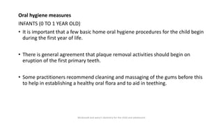 Oral hygiene measures
INFANTS (0 TO 1 YEAR OLD)
• It is important that a few basic home oral hygiene procedures for the child begin
during the first year of life.
• There is general agreement that plaque removal activities should begin on
eruption of the first primary teeth.
• Some practitioners recommend cleaning and massaging of the gums before this
to help in establishing a healthy oral flora and to aid in teething.
Mcdonald and avery’s dentistry for the child and adolescent
 