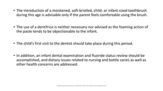 • The introduction of a moistened, soft-bristled, child- or infant-sized toothbrush
during this age is advisable only if the parent feels comfortable using the brush.
• The use of a dentifrice is neither necessary nor advised as the foaming action of
the paste tends to be objectionable to the infant.
• The child's first visit to the dentist should take place during this period.
• In addition, an infant dental examination and fluoride status review should be
accomplished, and dietary issues related to nursing and bottle caries as well as
other health concerns are addressed.
Mcdonald and avery’s dentistry for the child and adolescent
 