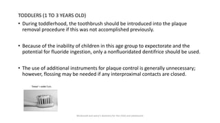 TODDLERS (1 TO 3 YEARS OLD)
• During toddlerhood, the toothbrush should be introduced into the plaque
removal procedure if this was not accomplished previously.
• Because of the inability of children in this age group to expectorate and the
potential for fluoride ingestion, only a nonfluoridated dentifrice should be used.
• The use of additional instruments for plaque control is generally unnecessary;
however, flossing may be needed if any interproximal contacts are closed.
Mcdonald and avery’s dentistry for the child and adolescent
 