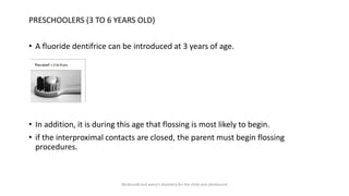 PRESCHOOLERS (3 TO 6 YEARS OLD)
• A fluoride dentifrice can be introduced at 3 years of age.
• In addition, it is during this age that flossing is most likely to begin.
• if the interproximal contacts are closed, the parent must begin flossing
procedures.
Mcdonald and avery’s dentistry for the child and adolescent
 
