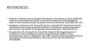 REFERENCES
• Prakash P, Subramaniam P, Durgesh BH, Konde S. Prevalence of early childhood
caries and associated risk factors in preschool children of urban Bangalore,
India: A cross-sectional study. European Journal of Dentistry. 2012;6(2):141-152.
• Kuriakose S, Prasannan M, Remya KC, Kurian J, Sreejith KR. Prevalence of early
childhood caries among preschool children in Trivandrum and its association
with various risk factors. Contemporary Clinical Dentistry. 2015;6(1):69-73.
• Priyadarshini HR, Hiremath SS, Puranik M, Rudresh SM, Nagaratnamma T.
Prevalence of early childhood caries among preschool children of low
socioeconomic status in Bangalore city, India. Journal of International Society of
Preventive & Community Dentistry. 2011;1(1):27-30. doi:10.4103/2231-
0762.86384.
 