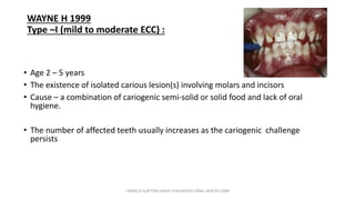 WAYNE H 1999
Type –I (mild to moderate ECC) :
• Age 2 – 5 years
• The existence of isolated carious lesion(s) involving molars and incisors
• Cause – a combination of cariogenic semi-solid or solid food and lack of oral
hygiene.
• The number of affected teeth usually increases as the cariogenic challenge
persists
J BERG,R SLAYTON,EARLY CHILDHOOD ORAL HEALTH,2009
 